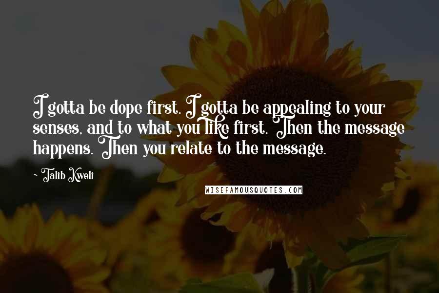Talib Kweli quotes: I gotta be dope first. I gotta be appealing to your senses, and to what you like first. Then the message happens. Then you relate to the message.
