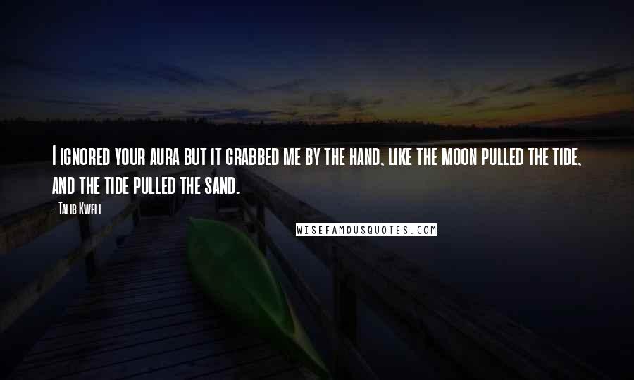 Talib Kweli quotes: I ignored your aura but it grabbed me by the hand, like the moon pulled the tide, and the tide pulled the sand. Talib Kweli quotes: I ignored your aura but it grabbed me by the hand, like the moon pulled the tide, and the tide pulled the sand.