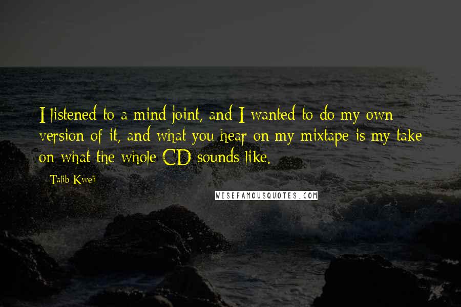 Talib Kweli quotes: I listened to a mind joint, and I wanted to do my own version of it, and what you hear on my mixtape is my take on what the whole Talib Kweli quotes: I listened to a mind joint, and I wanted to do my own version of it, and what you hear on my mixtape is my take on what the whole