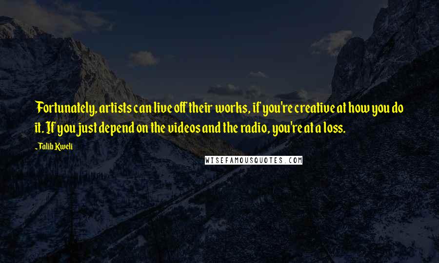 Talib Kweli quotes: Fortunately, artists can live off their works, if you're creative at how you do it. If you just depend on the videos and the radio, you're at a loss. Talib Kweli quotes: Fortunately, artists can live off their works, if you're creative at how you do it. If you just depend on the videos and the radio, you're at a loss.