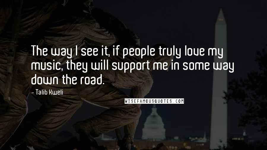 Talib Kweli quotes: The way I see it, if people truly love my music, they will support me in some way down the road. Talib Kweli quotes: The way I see it, if people truly love my music, they will support me in some way down the road.