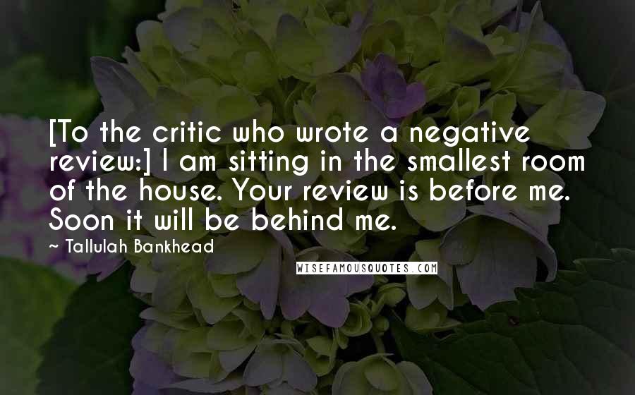Tallulah Bankhead quotes: [To the critic who wrote a negative review:] I am sitting in the smallest room of the house. Your review is before me. Soon it will be behind me.