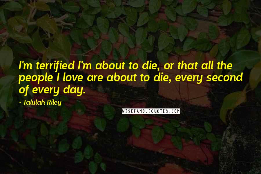 Talulah Riley quotes: I'm terrified I'm about to die, or that all the people I love are about to die, every second of every day.