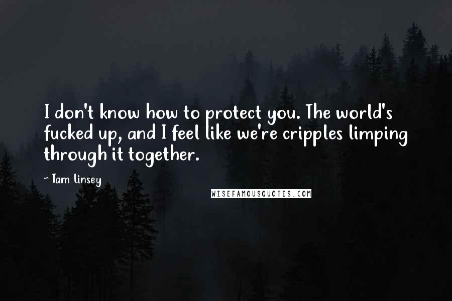 Tam Linsey quotes: I don't know how to protect you. The world's fucked up, and I feel like we're cripples limping through it together.