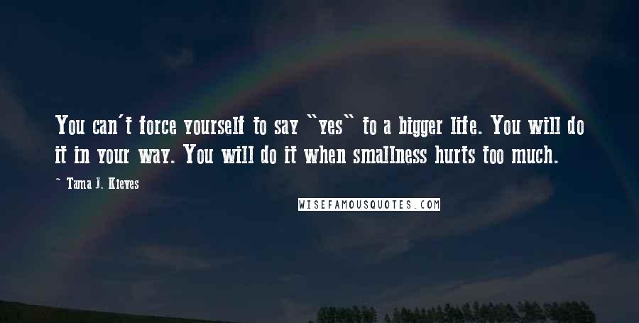 Tama J. Kieves quotes: You can't force yourself to say "yes" to a bigger life. You will do it in your way. You will do it when smallness hurts too much.