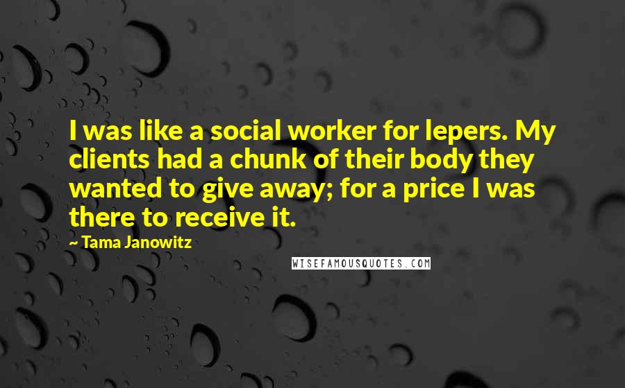 Tama Janowitz quotes: I was like a social worker for lepers. My clients had a chunk of their body they wanted to give away; for a price I was there to receive it.