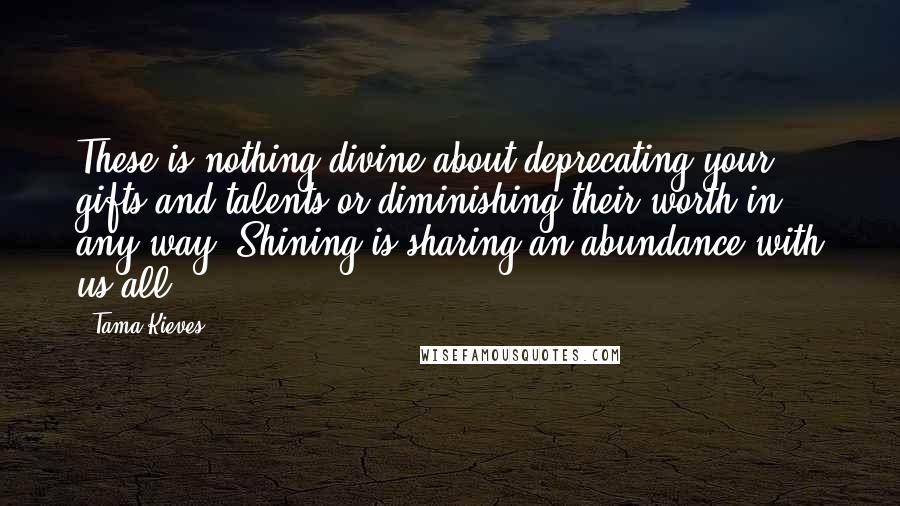 Tama Kieves quotes: These is nothing divine about deprecating your gifts and talents or diminishing their worth in any way. Shining is sharing an abundance with us all. Tama Kieves quotes: These is nothing divine about deprecating your gifts and talents or diminishing their worth in any way. Shining is sharing an abundance with us all.
