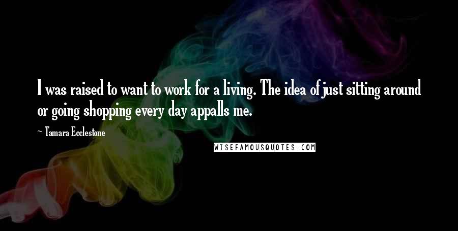 Tamara Ecclestone quotes: I was raised to want to work for a living. The idea of just sitting around or going shopping every day appalls me.