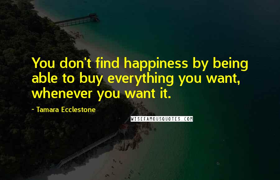 Tamara Ecclestone quotes: You don't find happiness by being able to buy everything you want, whenever you want it.