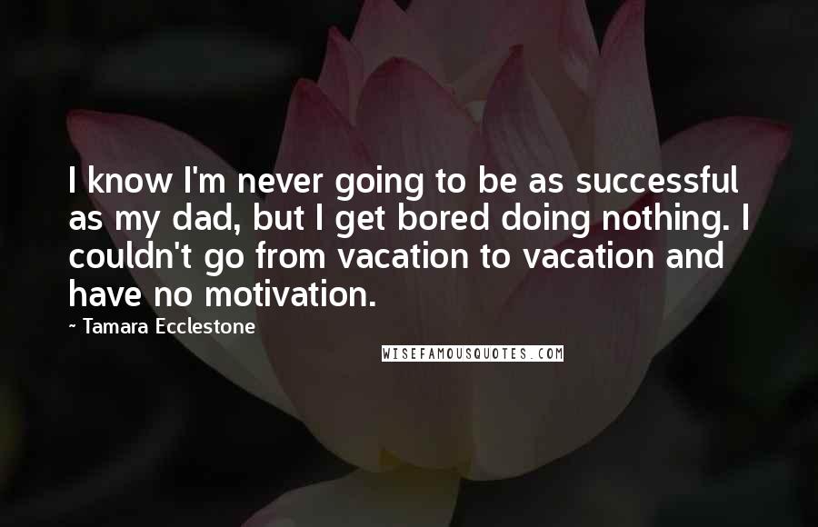 Tamara Ecclestone quotes: I know I'm never going to be as successful as my dad, but I get bored doing nothing. I couldn't go from vacation to vacation and have no motivation.