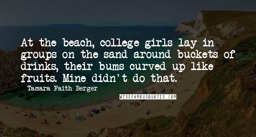 Tamara Faith Berger quotes: At the beach, college girls lay in groups on the sand around buckets of drinks, their bums curved up like fruits. Mine didn't do that.