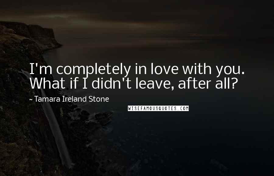 Tamara Ireland Stone quotes: I'm completely in love with you. What if I didn't leave, after all?