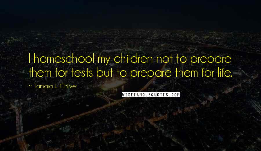 Tamara L. Chilver quotes: I homeschool my children not to prepare them for tests but to prepare them for life.