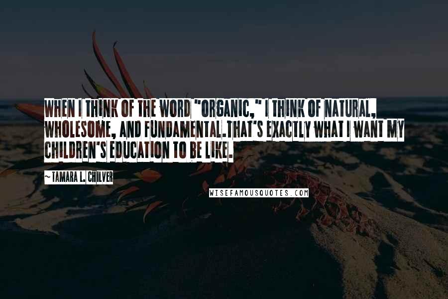 Tamara L. Chilver quotes: When I think of the word "organic," I think of natural, wholesome, and fundamental.That's exactly what I want my children's education to be like.