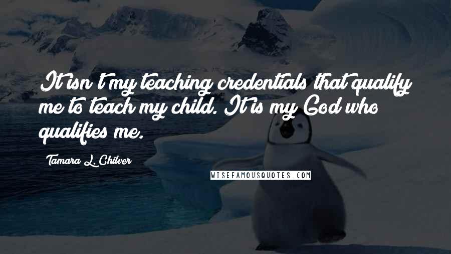 Tamara L. Chilver quotes: It isn't my teaching credentials that qualify me to teach my child. It is my God who qualifies me.