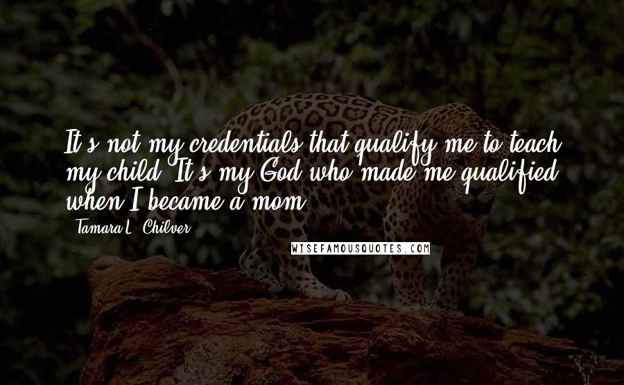 Tamara L. Chilver quotes: It's not my credentials that qualify me to teach my child. It's my God who made me qualified when I became a mom.