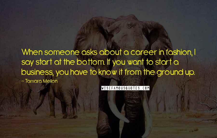 Tamara Mellon quotes: When someone asks about a career in fashion, I say start at the bottom. If you want to start a business, you have to know it from the ground up. Tamara Mellon quotes: When someone asks about a career in fashion, I say start at the bottom. If you want to start a business, you have to know it from the ground up.