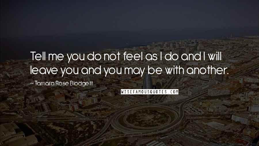 Tamara Rose Blodgett quotes: Tell me you do not feel as I do and I will leave you and you may be with another.