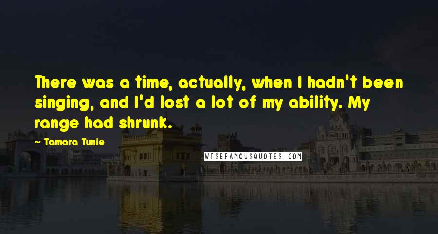 Tamara Tunie quotes: There was a time, actually, when I hadn't been singing, and I'd lost a lot of my ability. My range had shrunk.