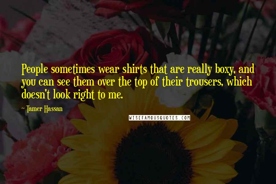 Tamer Hassan quotes: People sometimes wear shirts that are really boxy, and you can see them over the top of their trousers, which doesn't look right to me. Tamer Hassan quotes: People sometimes wear shirts that are really boxy, and you can see them over the top of their trousers, which doesn't look right to me.