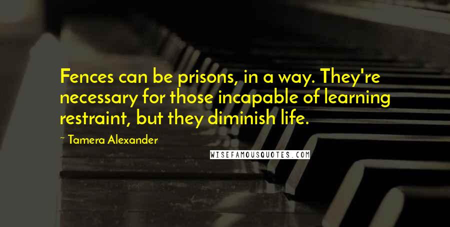 Tamera Alexander quotes: Fences can be prisons, in a way. They're necessary for those incapable of learning restraint, but they diminish life.