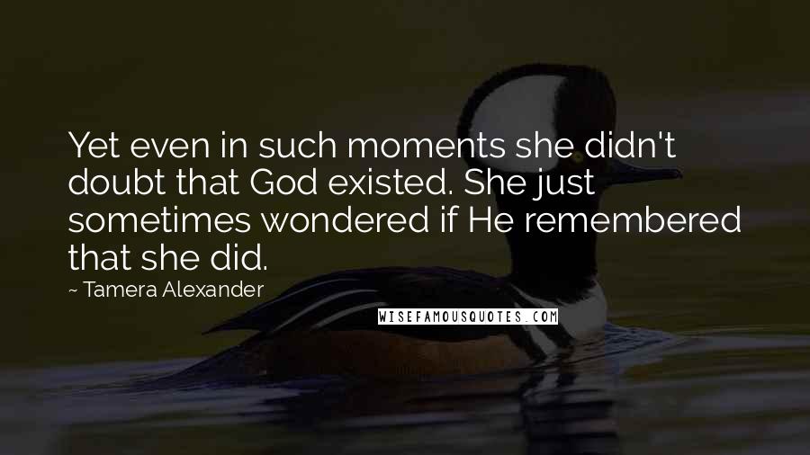 Tamera Alexander quotes: Yet even in such moments she didn't doubt that God existed. She just sometimes wondered if He remembered that she did.