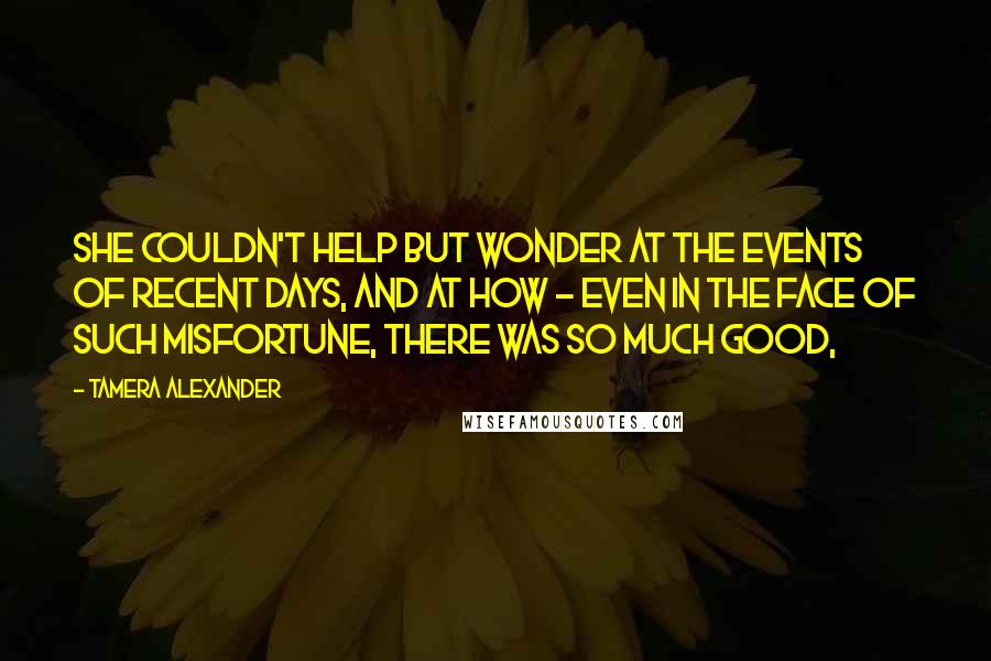 Tamera Alexander quotes: She couldn't help but wonder at the events of recent days, and at how - even in the face of such misfortune, there was so much good,