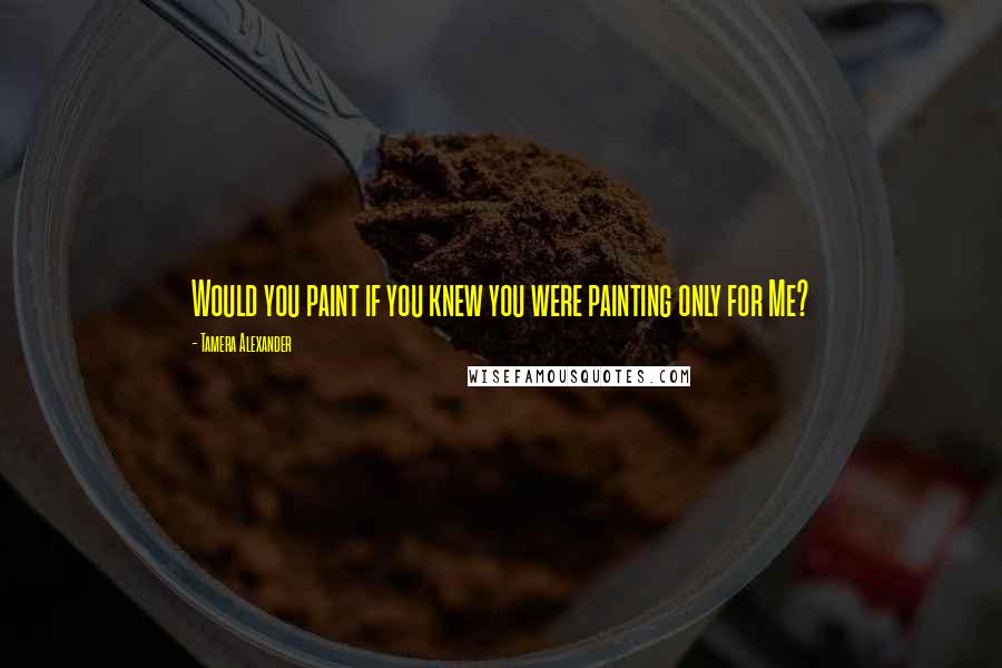 Tamera Alexander quotes: Would you paint if you knew you were painting only for Me?