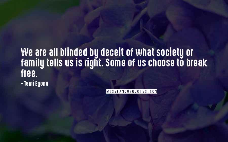 Tami Egonu quotes: We are all blinded by deceit of what society or family tells us is right. Some of us choose to break free. Tami Egonu quotes: We are all blinded by deceit of what society or family tells us is right. Some of us choose to break free.