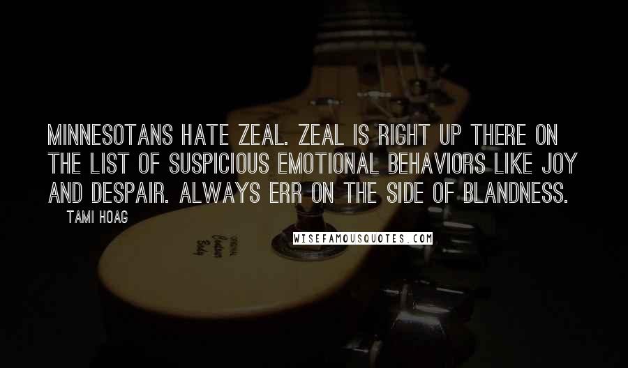 Tami Hoag quotes: Minnesotans hate zeal. Zeal is right up there on the list of suspicious emotional behaviors like joy and despair. Always err on the side of blandness. Tami Hoag quotes: Minnesotans hate zeal. Zeal is right up there on the list of suspicious emotional behaviors like joy and despair. Always err on the side of blandness.