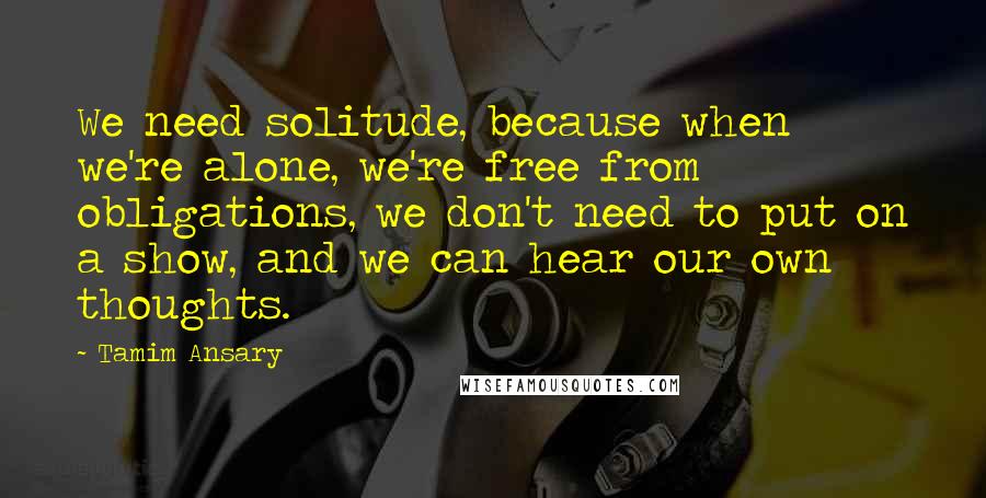 Tamim Ansary quotes: We need solitude, because when we're alone, we're free from obligations, we don't need to put on a show, and we can hear our own thoughts.