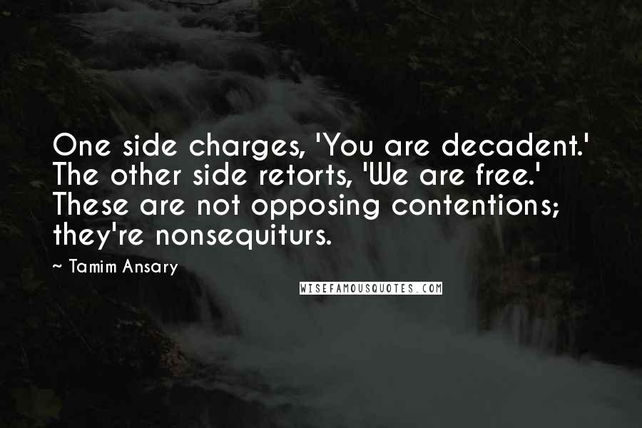 Tamim Ansary quotes: One side charges, 'You are decadent.' The other side retorts, 'We are free.' These are not opposing contentions; they're nonsequiturs. Tamim Ansary quotes: One side charges, 'You are decadent.' The other side retorts, 'We are free.' These are not opposing contentions; they're nonsequiturs.