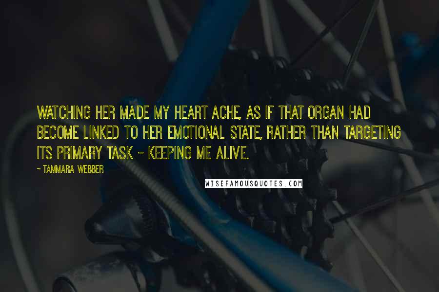 Tammara Webber quotes: Watching her made my heart ache, as if that organ had become linked to her emotional state, rather than targeting its primary task - keeping me alive.