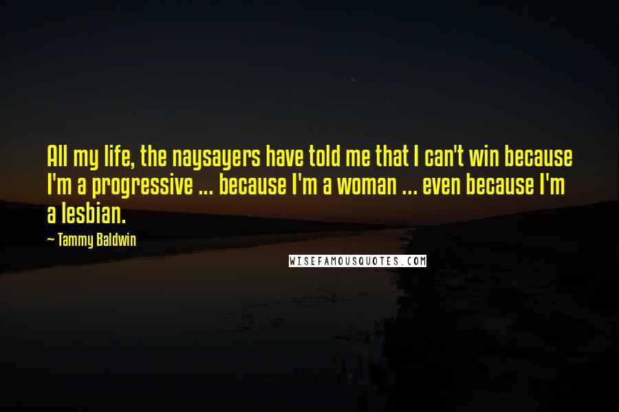 Tammy Baldwin quotes: All my life, the naysayers have told me that I can't win because I'm a progressive ... because I'm a woman ... even because I'm a lesbian. Tammy Baldwin quotes: All my life, the naysayers have told me that I can't win because I'm a progressive ... because I'm a woman ... even because I'm a lesbian.