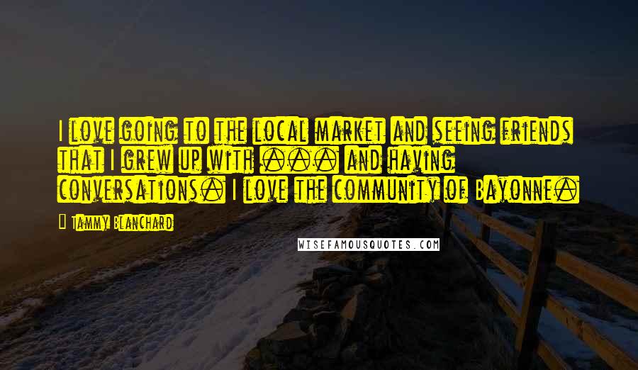 Tammy Blanchard quotes: I love going to the local market and seeing friends that I grew up with ... and having conversations. I love the community of Bayonne.