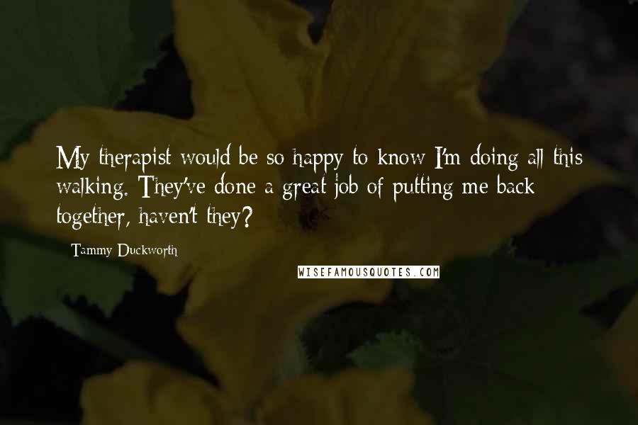 Tammy Duckworth quotes: My therapist would be so happy to know I'm doing all this walking. They've done a great job of putting me back together, haven't they? Tammy Duckworth quotes: My therapist would be so happy to know I'm doing all this walking. They've done a great job of putting me back together, haven't they?