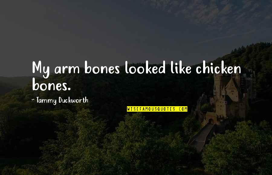 Tammy Duckworth Quotes By Tammy Duckworth: My arm bones looked like chicken bones. Tammy Duckworth Quotes By Tammy Duckworth: My arm bones looked like chicken bones.