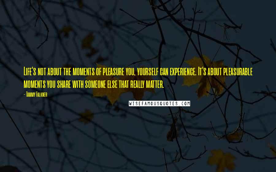 Tammy Falkner quotes: Life's not about the moments of pleasure you, yourself can experience. It's about pleasurable moments you share with someone else that really matter.