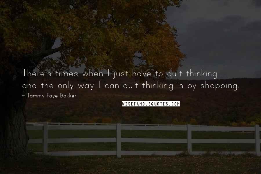 Tammy Faye Bakker quotes: There's times when I just have to quit thinking ... and the only way I can quit thinking is by shopping.