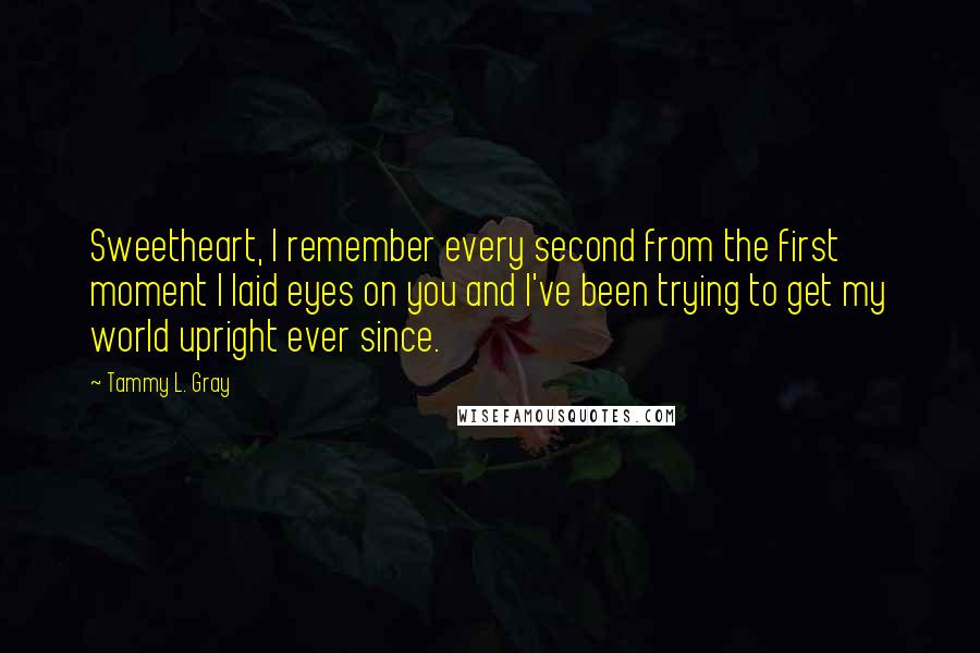Tammy L. Gray quotes: Sweetheart, I remember every second from the first moment I laid eyes on you and I've been trying to get my world upright ever since. Tammy L. Gray quotes: Sweetheart, I remember every second from the first moment I laid eyes on you and I've been trying to get my world upright ever since.