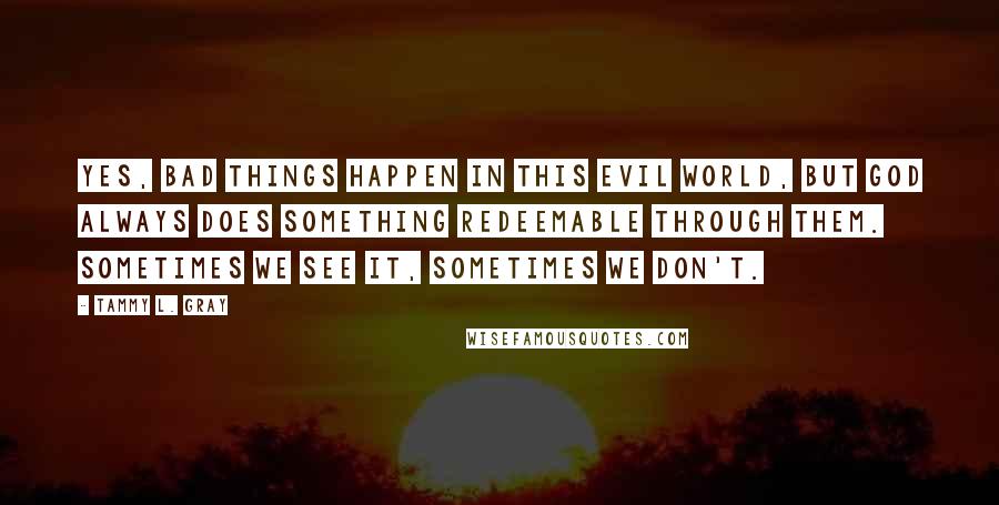 Tammy L. Gray quotes: Yes, bad things happen in this evil world, but God always does something redeemable through them. Sometimes we see it, sometimes we don't.