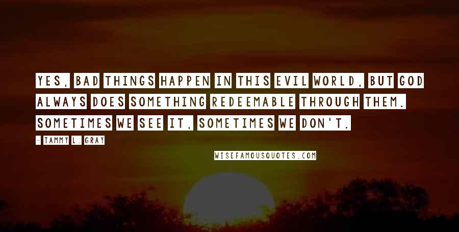 Tammy L. Gray quotes: Yes, bad things happen in this evil world, but God always does something redeemable through them. Sometimes we see it, sometimes we don't. Tammy L. Gray quotes: Yes, bad things happen in this evil world, but God always does something redeemable through them. Sometimes we see it, sometimes we don't.