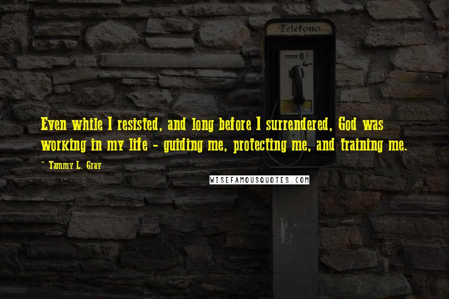 Tammy L. Gray quotes: Even while I resisted, and long before I surrendered, God was working in my life - guiding me, protecting me, and training me. Tammy L. Gray quotes: Even while I resisted, and long before I surrendered, God was working in my life - guiding me, protecting me, and training me.