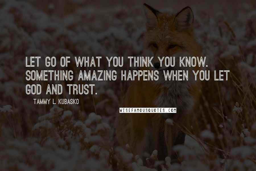 Tammy L. Kubasko quotes: Let go of what you think you know. Something amazing happens when you let God and trust.