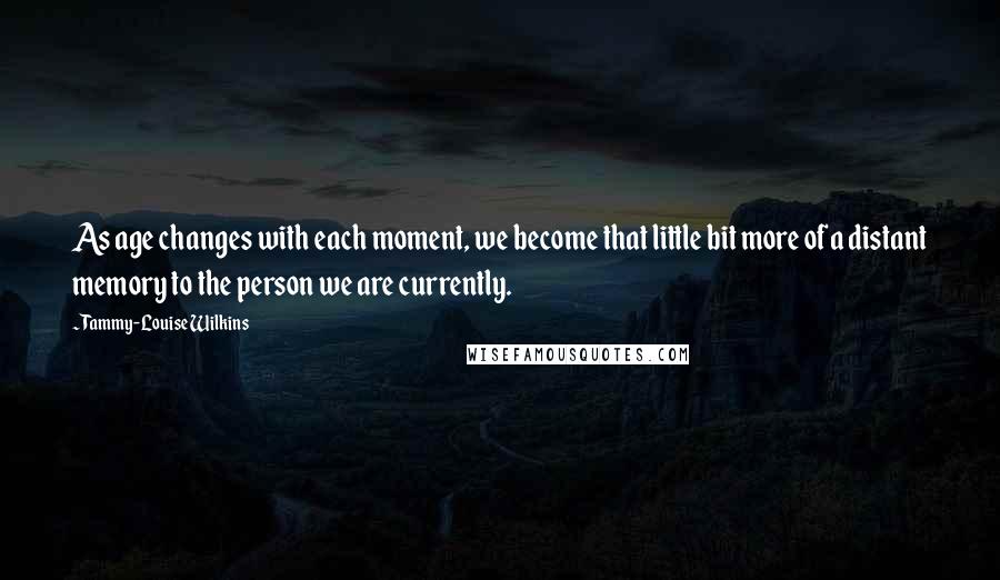 Tammy-Louise Wilkins quotes: As age changes with each moment, we become that little bit more of a distant memory to the person we are currently. Tammy-Louise Wilkins quotes: As age changes with each moment, we become that little bit more of a distant memory to the person we are currently.