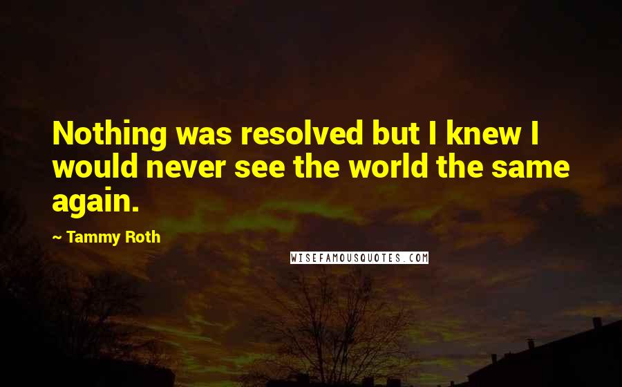 Tammy Roth quotes: Nothing was resolved but I knew I would never see the world the same again.