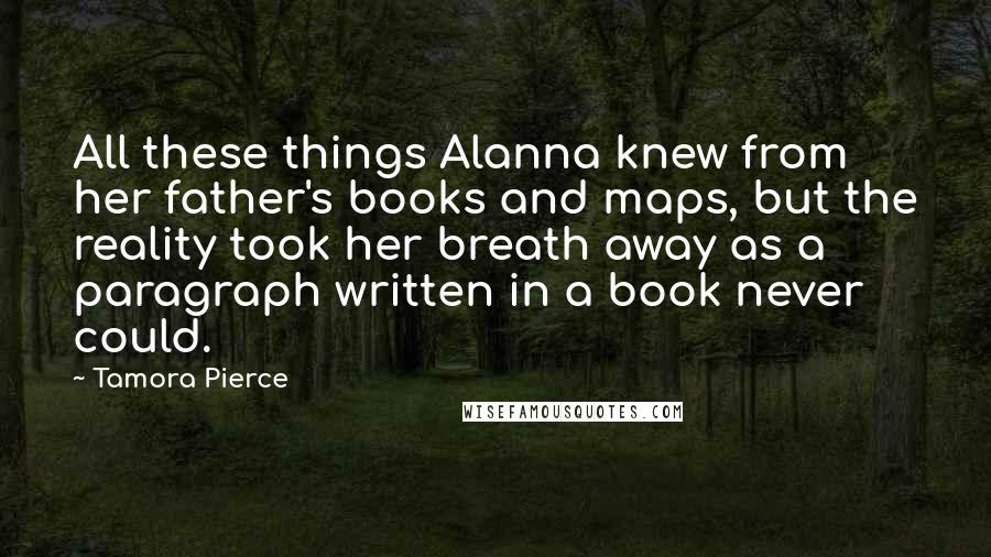 Tamora Pierce quotes: All these things Alanna knew from her father's books and maps, but the reality took her breath away as a paragraph written in a book never could.