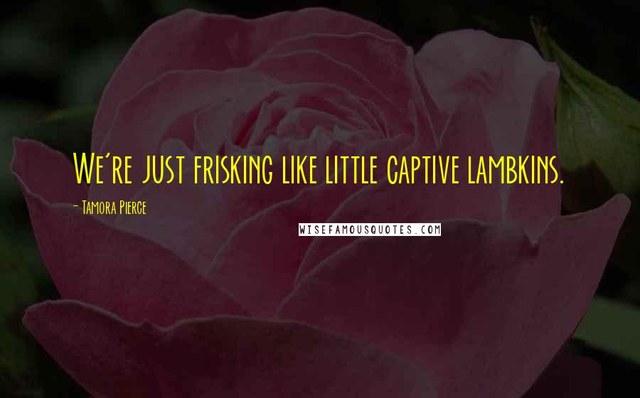 Tamora Pierce quotes: We're just frisking like little captive lambkins.