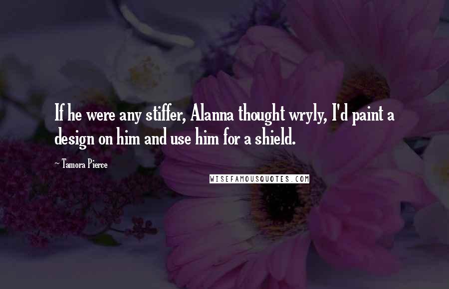 Tamora Pierce quotes: If he were any stiffer, Alanna thought wryly, I'd paint a design on him and use him for a shield.