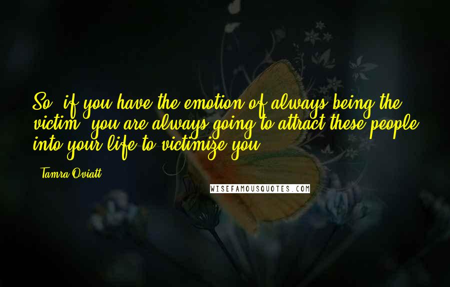 Tamra Oviatt quotes: So, if you have the emotion of always being the victim, you are always going to attract these people into your life to victimize you. Tamra Oviatt quotes: So, if you have the emotion of always being the victim, you are always going to attract these people into your life to victimize you.
